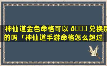 神仙道金色命格可以 🐅 兑换别的吗「神仙道手游命格怎么超过 🦄 12级」